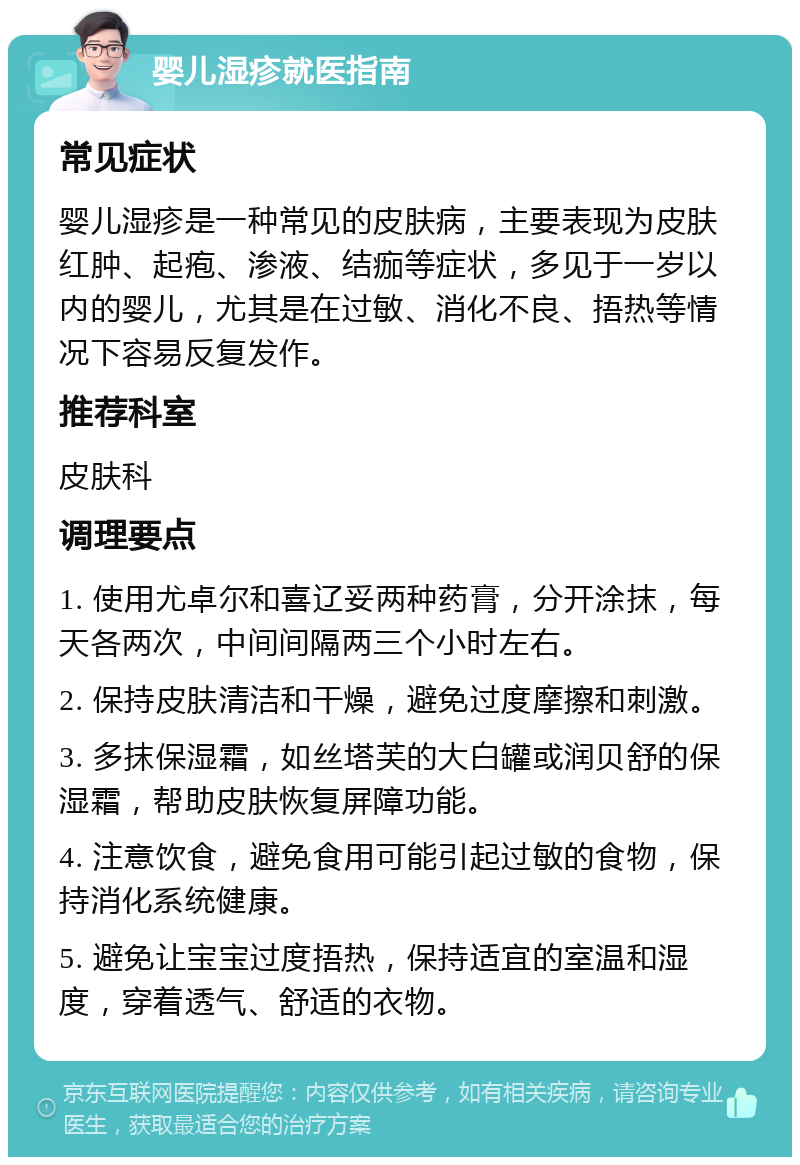 婴儿湿疹就医指南 常见症状 婴儿湿疹是一种常见的皮肤病，主要表现为皮肤红肿、起疱、渗液、结痂等症状，多见于一岁以内的婴儿，尤其是在过敏、消化不良、捂热等情况下容易反复发作。 推荐科室 皮肤科 调理要点 1. 使用尤卓尔和喜辽妥两种药膏，分开涂抹，每天各两次，中间间隔两三个小时左右。 2. 保持皮肤清洁和干燥，避免过度摩擦和刺激。 3. 多抹保湿霜，如丝塔芙的大白罐或润贝舒的保湿霜，帮助皮肤恢复屏障功能。 4. 注意饮食，避免食用可能引起过敏的食物，保持消化系统健康。 5. 避免让宝宝过度捂热，保持适宜的室温和湿度，穿着透气、舒适的衣物。