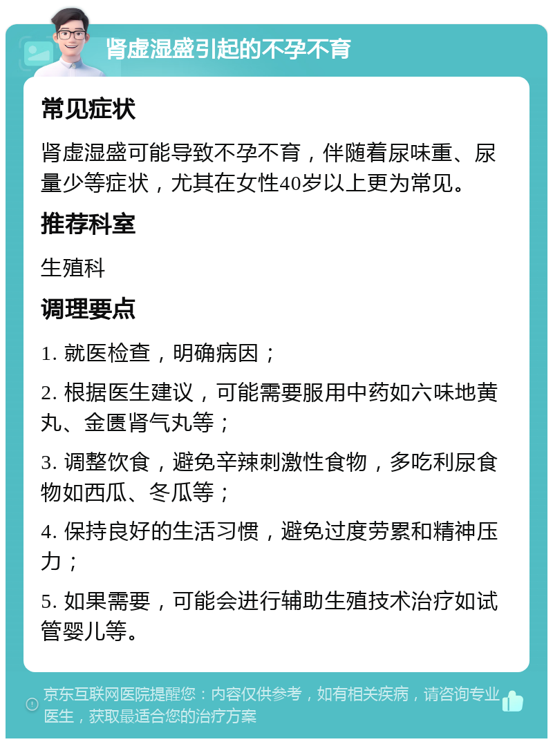 肾虚湿盛引起的不孕不育 常见症状 肾虚湿盛可能导致不孕不育，伴随着尿味重、尿量少等症状，尤其在女性40岁以上更为常见。 推荐科室 生殖科 调理要点 1. 就医检查，明确病因； 2. 根据医生建议，可能需要服用中药如六味地黄丸、金匮肾气丸等； 3. 调整饮食，避免辛辣刺激性食物，多吃利尿食物如西瓜、冬瓜等； 4. 保持良好的生活习惯，避免过度劳累和精神压力； 5. 如果需要，可能会进行辅助生殖技术治疗如试管婴儿等。