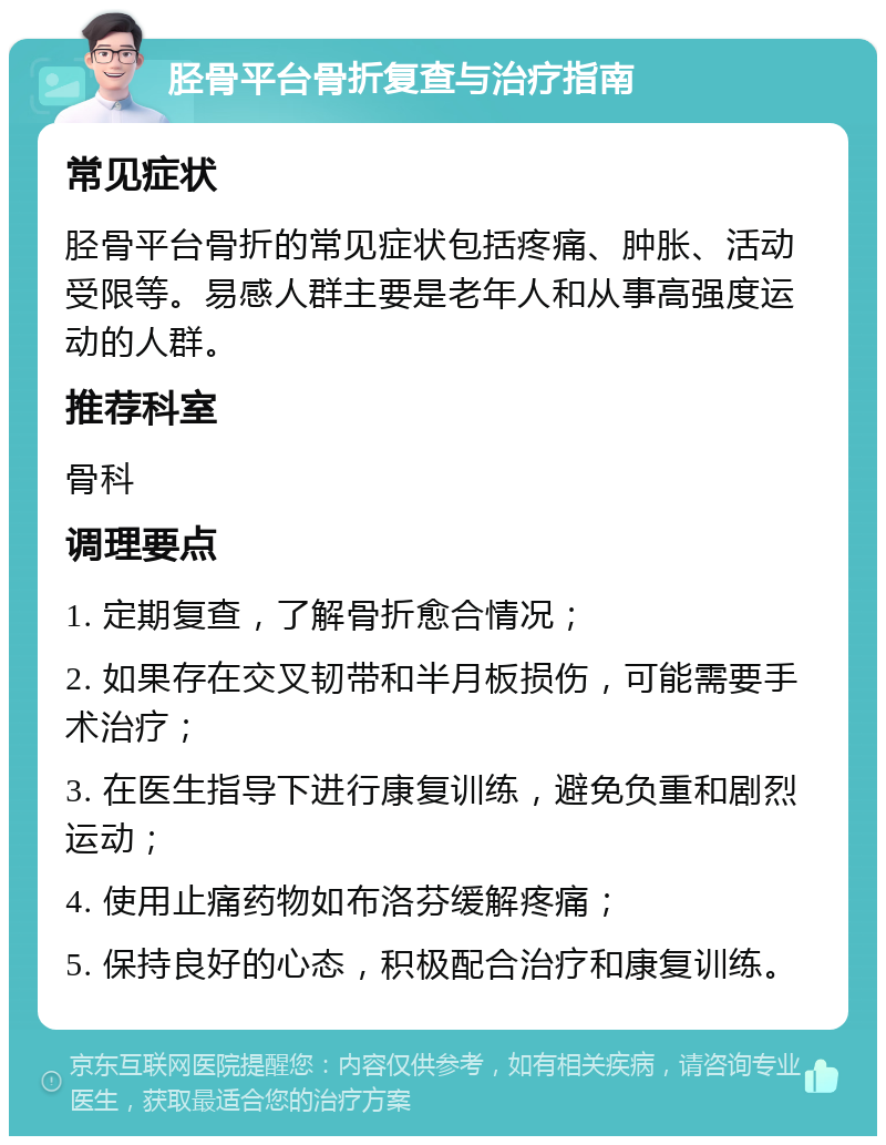 胫骨平台骨折复查与治疗指南 常见症状 胫骨平台骨折的常见症状包括疼痛、肿胀、活动受限等。易感人群主要是老年人和从事高强度运动的人群。 推荐科室 骨科 调理要点 1. 定期复查，了解骨折愈合情况； 2. 如果存在交叉韧带和半月板损伤，可能需要手术治疗； 3. 在医生指导下进行康复训练，避免负重和剧烈运动； 4. 使用止痛药物如布洛芬缓解疼痛； 5. 保持良好的心态，积极配合治疗和康复训练。