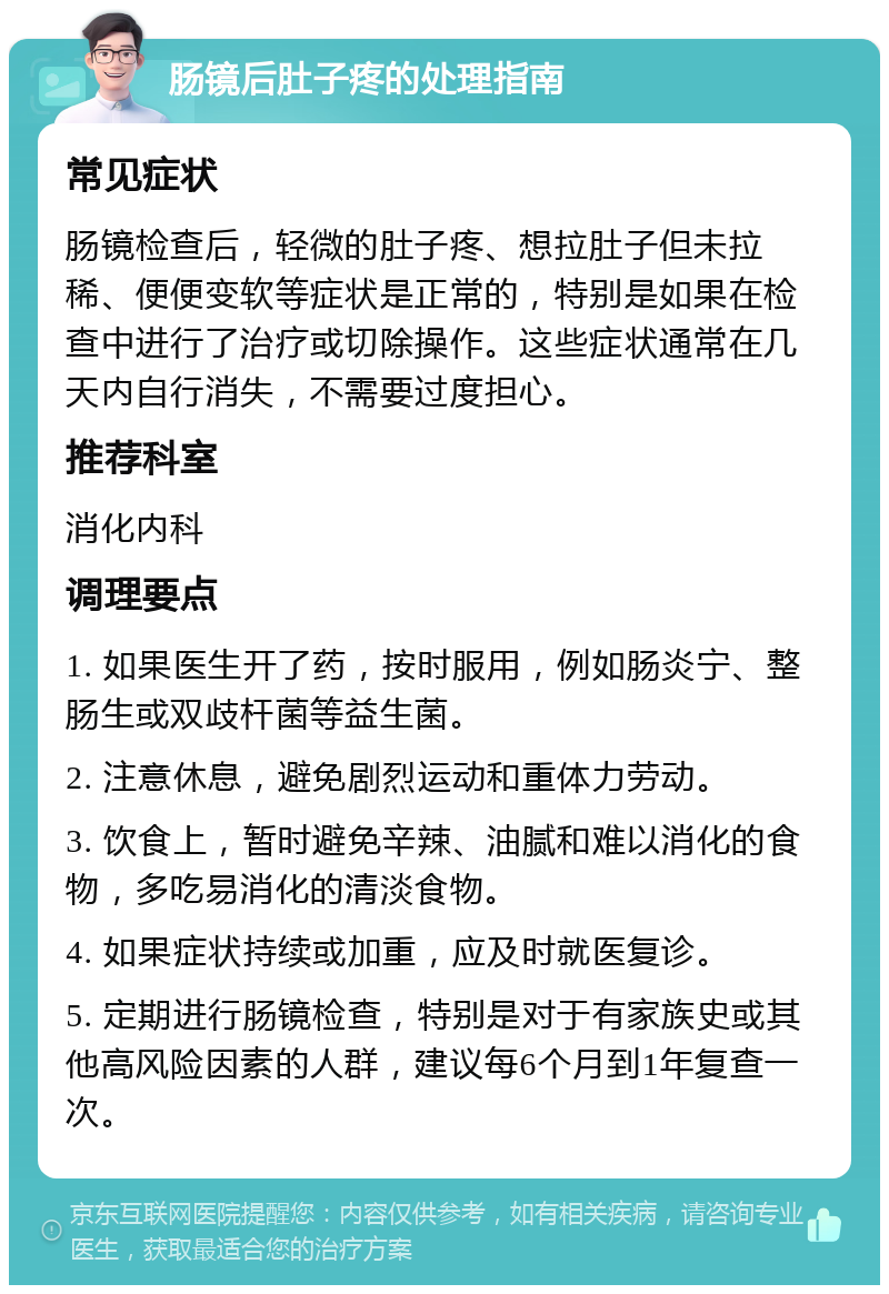 肠镜后肚子疼的处理指南 常见症状 肠镜检查后，轻微的肚子疼、想拉肚子但未拉稀、便便变软等症状是正常的，特别是如果在检查中进行了治疗或切除操作。这些症状通常在几天内自行消失，不需要过度担心。 推荐科室 消化内科 调理要点 1. 如果医生开了药，按时服用，例如肠炎宁、整肠生或双歧杆菌等益生菌。 2. 注意休息，避免剧烈运动和重体力劳动。 3. 饮食上，暂时避免辛辣、油腻和难以消化的食物，多吃易消化的清淡食物。 4. 如果症状持续或加重，应及时就医复诊。 5. 定期进行肠镜检查，特别是对于有家族史或其他高风险因素的人群，建议每6个月到1年复查一次。