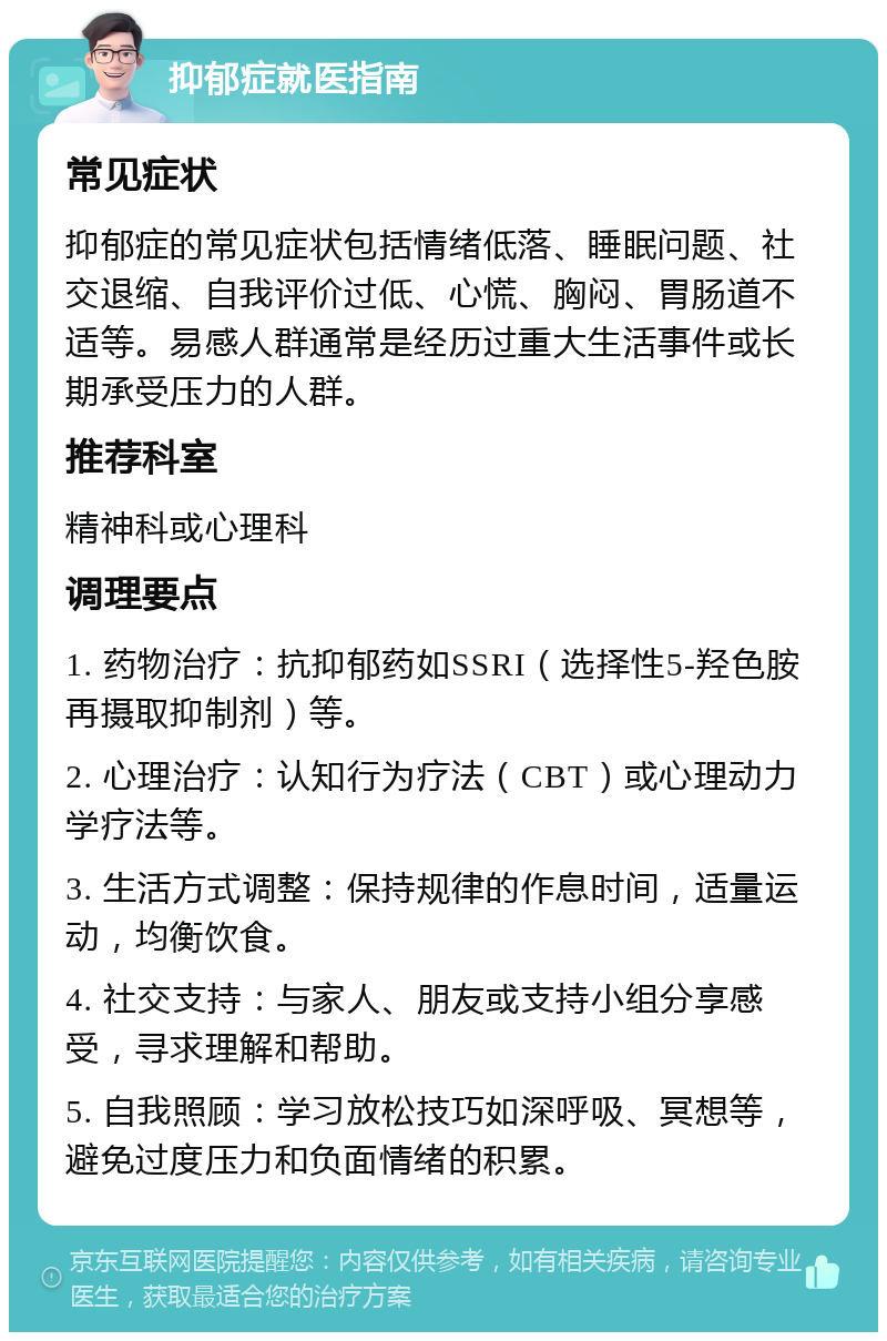 抑郁症就医指南 常见症状 抑郁症的常见症状包括情绪低落、睡眠问题、社交退缩、自我评价过低、心慌、胸闷、胃肠道不适等。易感人群通常是经历过重大生活事件或长期承受压力的人群。 推荐科室 精神科或心理科 调理要点 1. 药物治疗：抗抑郁药如SSRI（选择性5-羟色胺再摄取抑制剂）等。 2. 心理治疗：认知行为疗法（CBT）或心理动力学疗法等。 3. 生活方式调整：保持规律的作息时间，适量运动，均衡饮食。 4. 社交支持：与家人、朋友或支持小组分享感受，寻求理解和帮助。 5. 自我照顾：学习放松技巧如深呼吸、冥想等，避免过度压力和负面情绪的积累。