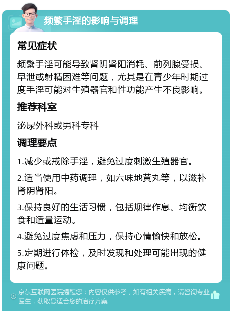 频繁手淫的影响与调理 常见症状 频繁手淫可能导致肾阴肾阳消耗、前列腺受损、早泄或射精困难等问题，尤其是在青少年时期过度手淫可能对生殖器官和性功能产生不良影响。 推荐科室 泌尿外科或男科专科 调理要点 1.减少或戒除手淫，避免过度刺激生殖器官。 2.适当使用中药调理，如六味地黄丸等，以滋补肾阴肾阳。 3.保持良好的生活习惯，包括规律作息、均衡饮食和适量运动。 4.避免过度焦虑和压力，保持心情愉快和放松。 5.定期进行体检，及时发现和处理可能出现的健康问题。