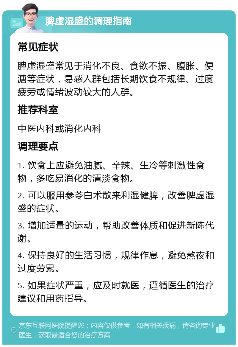 脾虚湿盛的调理指南 常见症状 脾虚湿盛常见于消化不良、食欲不振、腹胀、便溏等症状，易感人群包括长期饮食不规律、过度疲劳或情绪波动较大的人群。 推荐科室 中医内科或消化内科 调理要点 1. 饮食上应避免油腻、辛辣、生冷等刺激性食物，多吃易消化的清淡食物。 2. 可以服用参苓白术散来利湿健脾，改善脾虚湿盛的症状。 3. 增加适量的运动，帮助改善体质和促进新陈代谢。 4. 保持良好的生活习惯，规律作息，避免熬夜和过度劳累。 5. 如果症状严重，应及时就医，遵循医生的治疗建议和用药指导。