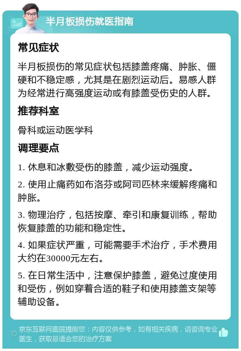 半月板损伤就医指南 常见症状 半月板损伤的常见症状包括膝盖疼痛、肿胀、僵硬和不稳定感，尤其是在剧烈运动后。易感人群为经常进行高强度运动或有膝盖受伤史的人群。 推荐科室 骨科或运动医学科 调理要点 1. 休息和冰敷受伤的膝盖，减少运动强度。 2. 使用止痛药如布洛芬或阿司匹林来缓解疼痛和肿胀。 3. 物理治疗，包括按摩、牵引和康复训练，帮助恢复膝盖的功能和稳定性。 4. 如果症状严重，可能需要手术治疗，手术费用大约在30000元左右。 5. 在日常生活中，注意保护膝盖，避免过度使用和受伤，例如穿着合适的鞋子和使用膝盖支架等辅助设备。