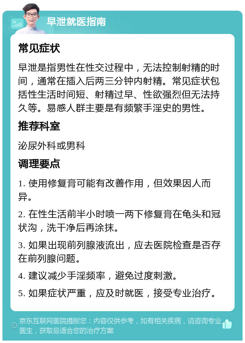 早泄就医指南 常见症状 早泄是指男性在性交过程中，无法控制射精的时间，通常在插入后两三分钟内射精。常见症状包括性生活时间短、射精过早、性欲强烈但无法持久等。易感人群主要是有频繁手淫史的男性。 推荐科室 泌尿外科或男科 调理要点 1. 使用修复膏可能有改善作用，但效果因人而异。 2. 在性生活前半小时喷一两下修复膏在龟头和冠状沟，洗干净后再涂抹。 3. 如果出现前列腺液流出，应去医院检查是否存在前列腺问题。 4. 建议减少手淫频率，避免过度刺激。 5. 如果症状严重，应及时就医，接受专业治疗。