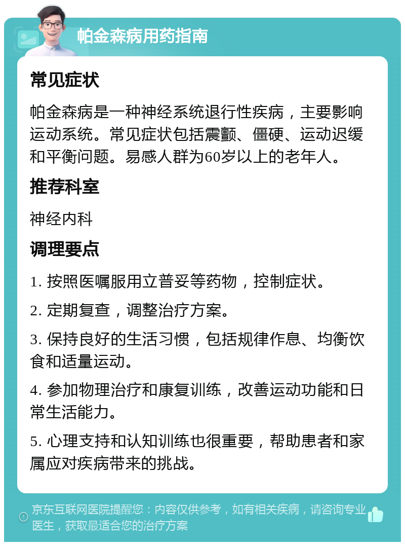 帕金森病用药指南 常见症状 帕金森病是一种神经系统退行性疾病，主要影响运动系统。常见症状包括震颤、僵硬、运动迟缓和平衡问题。易感人群为60岁以上的老年人。 推荐科室 神经内科 调理要点 1. 按照医嘱服用立普妥等药物，控制症状。 2. 定期复查，调整治疗方案。 3. 保持良好的生活习惯，包括规律作息、均衡饮食和适量运动。 4. 参加物理治疗和康复训练，改善运动功能和日常生活能力。 5. 心理支持和认知训练也很重要，帮助患者和家属应对疾病带来的挑战。