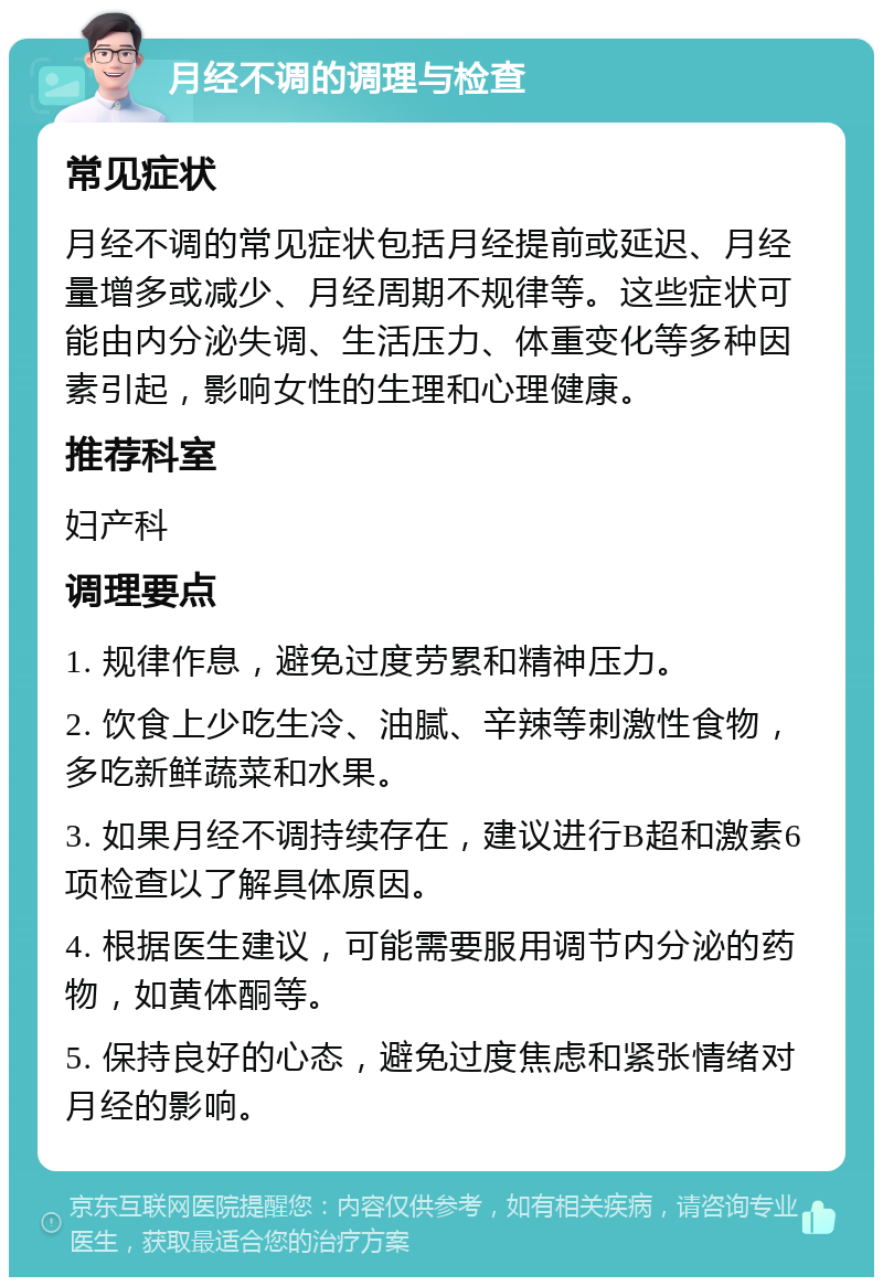 月经不调的调理与检查 常见症状 月经不调的常见症状包括月经提前或延迟、月经量增多或减少、月经周期不规律等。这些症状可能由内分泌失调、生活压力、体重变化等多种因素引起，影响女性的生理和心理健康。 推荐科室 妇产科 调理要点 1. 规律作息，避免过度劳累和精神压力。 2. 饮食上少吃生冷、油腻、辛辣等刺激性食物，多吃新鲜蔬菜和水果。 3. 如果月经不调持续存在，建议进行B超和激素6项检查以了解具体原因。 4. 根据医生建议，可能需要服用调节内分泌的药物，如黄体酮等。 5. 保持良好的心态，避免过度焦虑和紧张情绪对月经的影响。