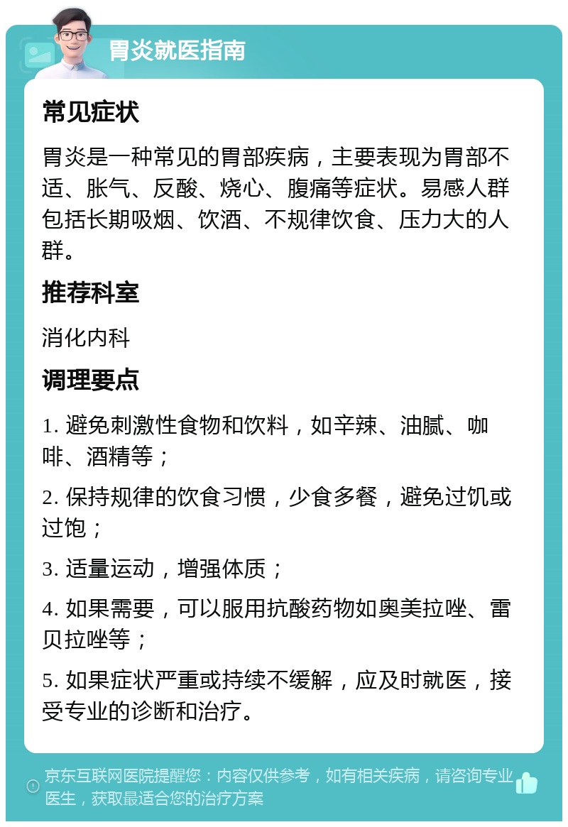 胃炎就医指南 常见症状 胃炎是一种常见的胃部疾病，主要表现为胃部不适、胀气、反酸、烧心、腹痛等症状。易感人群包括长期吸烟、饮酒、不规律饮食、压力大的人群。 推荐科室 消化内科 调理要点 1. 避免刺激性食物和饮料，如辛辣、油腻、咖啡、酒精等； 2. 保持规律的饮食习惯，少食多餐，避免过饥或过饱； 3. 适量运动，增强体质； 4. 如果需要，可以服用抗酸药物如奥美拉唑、雷贝拉唑等； 5. 如果症状严重或持续不缓解，应及时就医，接受专业的诊断和治疗。