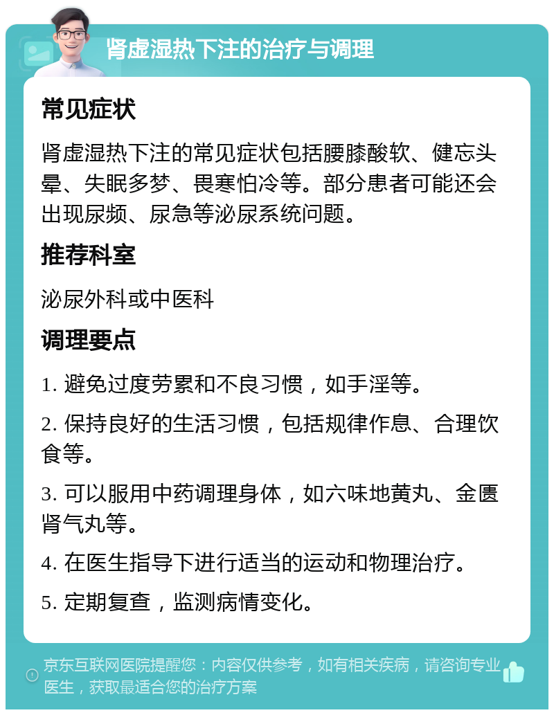 肾虚湿热下注的治疗与调理 常见症状 肾虚湿热下注的常见症状包括腰膝酸软、健忘头晕、失眠多梦、畏寒怕冷等。部分患者可能还会出现尿频、尿急等泌尿系统问题。 推荐科室 泌尿外科或中医科 调理要点 1. 避免过度劳累和不良习惯，如手淫等。 2. 保持良好的生活习惯，包括规律作息、合理饮食等。 3. 可以服用中药调理身体，如六味地黄丸、金匮肾气丸等。 4. 在医生指导下进行适当的运动和物理治疗。 5. 定期复查，监测病情变化。