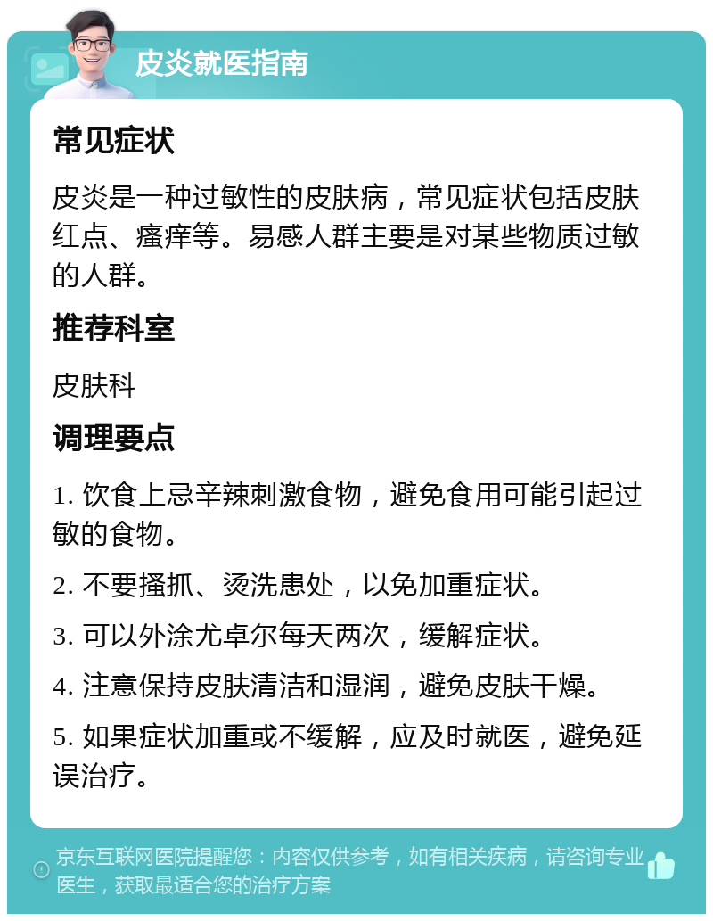 皮炎就医指南 常见症状 皮炎是一种过敏性的皮肤病，常见症状包括皮肤红点、瘙痒等。易感人群主要是对某些物质过敏的人群。 推荐科室 皮肤科 调理要点 1. 饮食上忌辛辣刺激食物，避免食用可能引起过敏的食物。 2. 不要搔抓、烫洗患处，以免加重症状。 3. 可以外涂尤卓尔每天两次，缓解症状。 4. 注意保持皮肤清洁和湿润，避免皮肤干燥。 5. 如果症状加重或不缓解，应及时就医，避免延误治疗。