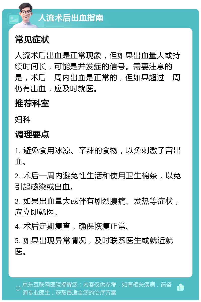 人流术后出血指南 常见症状 人流术后出血是正常现象，但如果出血量大或持续时间长，可能是并发症的信号。需要注意的是，术后一周内出血是正常的，但如果超过一周仍有出血，应及时就医。 推荐科室 妇科 调理要点 1. 避免食用冰凉、辛辣的食物，以免刺激子宫出血。 2. 术后一周内避免性生活和使用卫生棉条，以免引起感染或出血。 3. 如果出血量大或伴有剧烈腹痛、发热等症状，应立即就医。 4. 术后定期复查，确保恢复正常。 5. 如果出现异常情况，及时联系医生或就近就医。