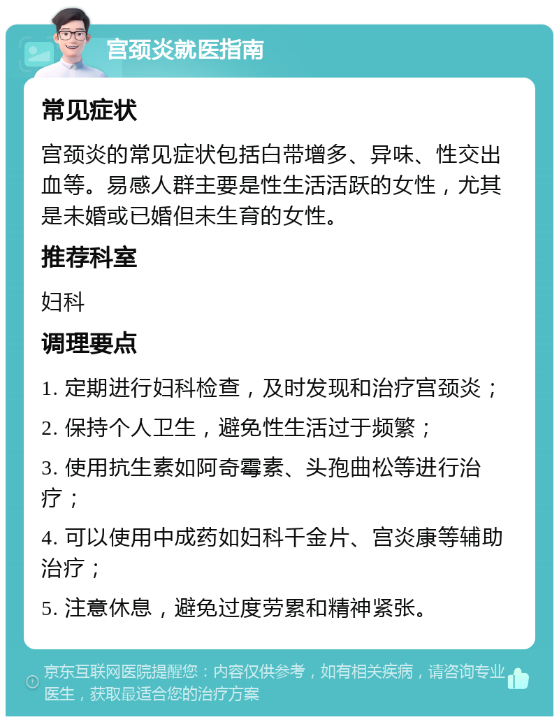 宫颈炎就医指南 常见症状 宫颈炎的常见症状包括白带增多、异味、性交出血等。易感人群主要是性生活活跃的女性，尤其是未婚或已婚但未生育的女性。 推荐科室 妇科 调理要点 1. 定期进行妇科检查，及时发现和治疗宫颈炎； 2. 保持个人卫生，避免性生活过于频繁； 3. 使用抗生素如阿奇霉素、头孢曲松等进行治疗； 4. 可以使用中成药如妇科千金片、宫炎康等辅助治疗； 5. 注意休息，避免过度劳累和精神紧张。