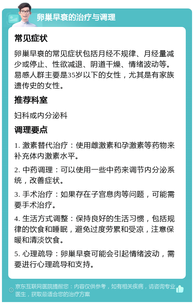 卵巢早衰的治疗与调理 常见症状 卵巢早衰的常见症状包括月经不规律、月经量减少或停止、性欲减退、阴道干燥、情绪波动等。易感人群主要是35岁以下的女性，尤其是有家族遗传史的女性。 推荐科室 妇科或内分泌科 调理要点 1. 激素替代治疗：使用雌激素和孕激素等药物来补充体内激素水平。 2. 中药调理：可以使用一些中药来调节内分泌系统，改善症状。 3. 手术治疗：如果存在子宫息肉等问题，可能需要手术治疗。 4. 生活方式调整：保持良好的生活习惯，包括规律的饮食和睡眠，避免过度劳累和受凉，注意保暖和清淡饮食。 5. 心理疏导：卵巢早衰可能会引起情绪波动，需要进行心理疏导和支持。