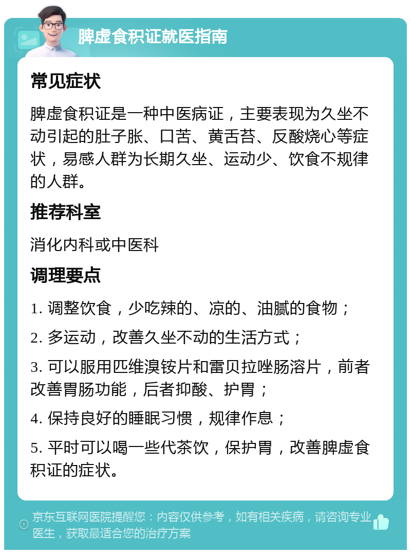 脾虚食积证就医指南 常见症状 脾虚食积证是一种中医病证，主要表现为久坐不动引起的肚子胀、口苦、黄舌苔、反酸烧心等症状，易感人群为长期久坐、运动少、饮食不规律的人群。 推荐科室 消化内科或中医科 调理要点 1. 调整饮食，少吃辣的、凉的、油腻的食物； 2. 多运动，改善久坐不动的生活方式； 3. 可以服用匹维溴铵片和雷贝拉唑肠溶片，前者改善胃肠功能，后者抑酸、护胃； 4. 保持良好的睡眠习惯，规律作息； 5. 平时可以喝一些代茶饮，保护胃，改善脾虚食积证的症状。