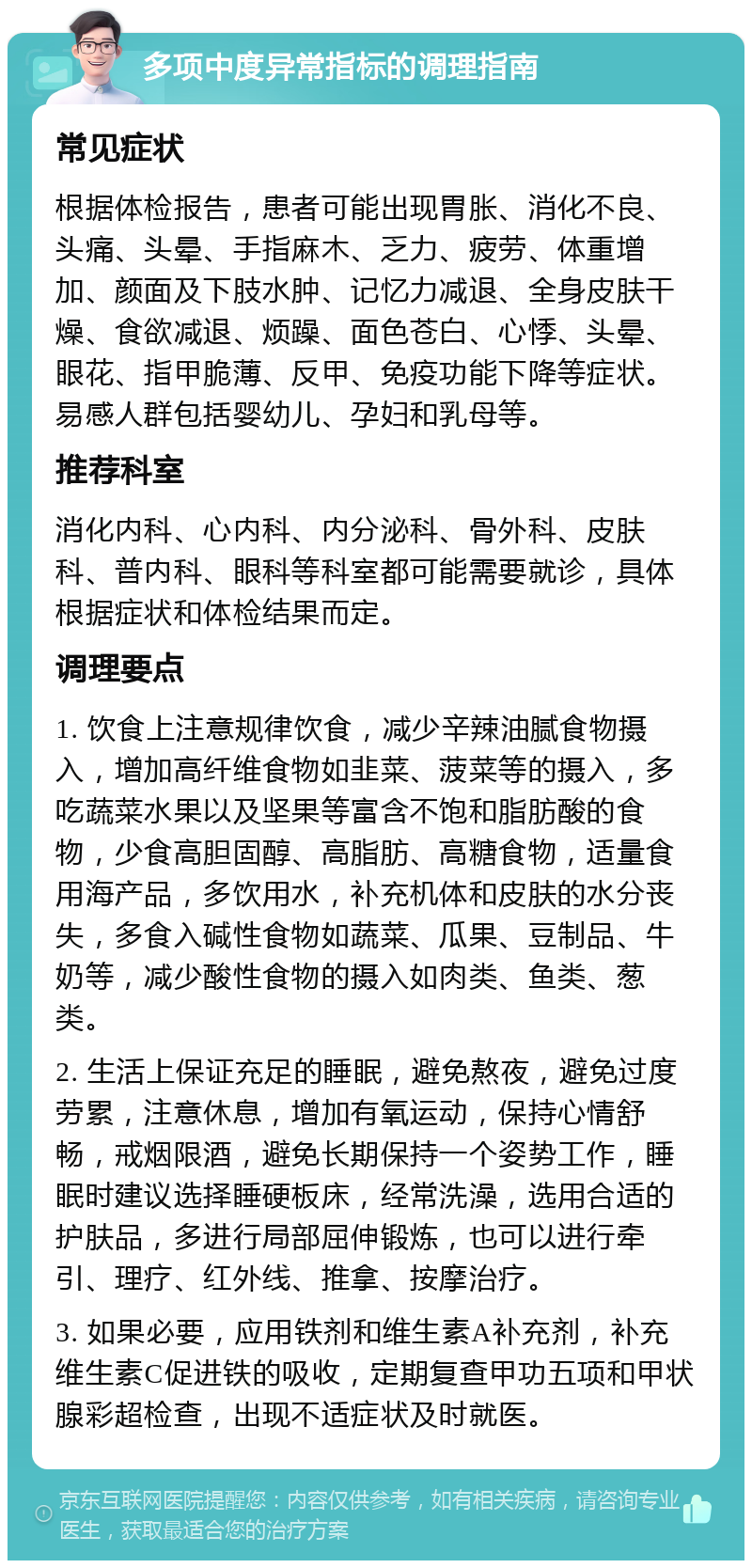 多项中度异常指标的调理指南 常见症状 根据体检报告，患者可能出现胃胀、消化不良、头痛、头晕、手指麻木、乏力、疲劳、体重增加、颜面及下肢水肿、记忆力减退、全身皮肤干燥、食欲减退、烦躁、面色苍白、心悸、头晕、眼花、指甲脆薄、反甲、免疫功能下降等症状。易感人群包括婴幼儿、孕妇和乳母等。 推荐科室 消化内科、心内科、内分泌科、骨外科、皮肤科、普内科、眼科等科室都可能需要就诊，具体根据症状和体检结果而定。 调理要点 1. 饮食上注意规律饮食，减少辛辣油腻食物摄入，增加高纤维食物如韭菜、菠菜等的摄入，多吃蔬菜水果以及坚果等富含不饱和脂肪酸的食物，少食高胆固醇、高脂肪、高糖食物，适量食用海产品，多饮用水，补充机体和皮肤的水分丧失，多食入碱性食物如蔬菜、瓜果、豆制品、牛奶等，减少酸性食物的摄入如肉类、鱼类、葱类。 2. 生活上保证充足的睡眠，避免熬夜，避免过度劳累，注意休息，增加有氧运动，保持心情舒畅，戒烟限酒，避免长期保持一个姿势工作，睡眠时建议选择睡硬板床，经常洗澡，选用合适的护肤品，多进行局部屈伸锻炼，也可以进行牵引、理疗、红外线、推拿、按摩治疗。 3. 如果必要，应用铁剂和维生素A补充剂，补充维生素C促进铁的吸收，定期复查甲功五项和甲状腺彩超检查，出现不适症状及时就医。