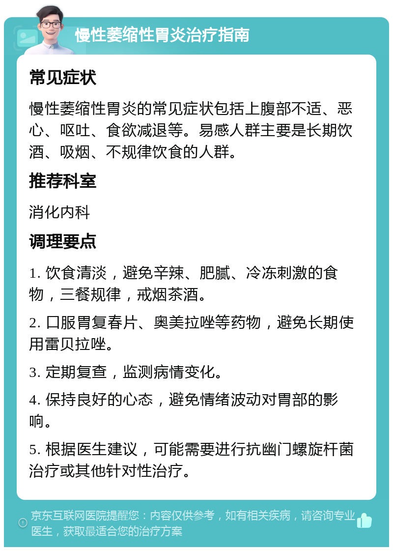 慢性萎缩性胃炎治疗指南 常见症状 慢性萎缩性胃炎的常见症状包括上腹部不适、恶心、呕吐、食欲减退等。易感人群主要是长期饮酒、吸烟、不规律饮食的人群。 推荐科室 消化内科 调理要点 1. 饮食清淡，避免辛辣、肥腻、冷冻刺激的食物，三餐规律，戒烟茶酒。 2. 口服胃复春片、奥美拉唑等药物，避免长期使用雷贝拉唑。 3. 定期复查，监测病情变化。 4. 保持良好的心态，避免情绪波动对胃部的影响。 5. 根据医生建议，可能需要进行抗幽门螺旋杆菌治疗或其他针对性治疗。