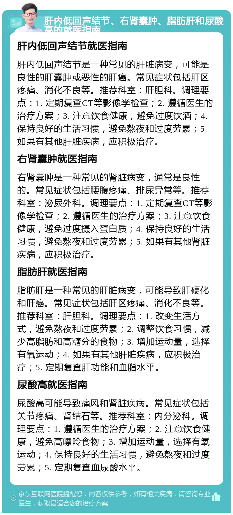 肝内低回声结节、右肾囊肿、脂肪肝和尿酸高的就医指南 肝内低回声结节就医指南 肝内低回声结节是一种常见的肝脏病变，可能是良性的肝囊肿或恶性的肝癌。常见症状包括肝区疼痛、消化不良等。推荐科室：肝胆科。调理要点：1. 定期复查CT等影像学检查；2. 遵循医生的治疗方案；3. 注意饮食健康，避免过度饮酒；4. 保持良好的生活习惯，避免熬夜和过度劳累；5. 如果有其他肝脏疾病，应积极治疗。 右肾囊肿就医指南 右肾囊肿是一种常见的肾脏病变，通常是良性的。常见症状包括腰腹疼痛、排尿异常等。推荐科室：泌尿外科。调理要点：1. 定期复查CT等影像学检查；2. 遵循医生的治疗方案；3. 注意饮食健康，避免过度摄入蛋白质；4. 保持良好的生活习惯，避免熬夜和过度劳累；5. 如果有其他肾脏疾病，应积极治疗。 脂肪肝就医指南 脂肪肝是一种常见的肝脏病变，可能导致肝硬化和肝癌。常见症状包括肝区疼痛、消化不良等。推荐科室：肝胆科。调理要点：1. 改变生活方式，避免熬夜和过度劳累；2. 调整饮食习惯，减少高脂肪和高糖分的食物；3. 增加运动量，选择有氧运动；4. 如果有其他肝脏疾病，应积极治疗；5. 定期复查肝功能和血脂水平。 尿酸高就医指南 尿酸高可能导致痛风和肾脏疾病。常见症状包括关节疼痛、肾结石等。推荐科室：内分泌科。调理要点：1. 遵循医生的治疗方案；2. 注意饮食健康，避免高嘌呤食物；3. 增加运动量，选择有氧运动；4. 保持良好的生活习惯，避免熬夜和过度劳累；5. 定期复查血尿酸水平。