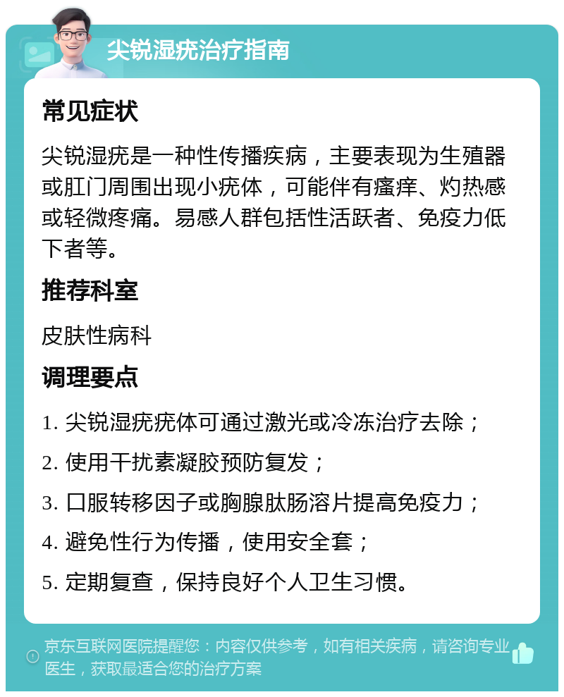 尖锐湿疣治疗指南 常见症状 尖锐湿疣是一种性传播疾病，主要表现为生殖器或肛门周围出现小疣体，可能伴有瘙痒、灼热感或轻微疼痛。易感人群包括性活跃者、免疫力低下者等。 推荐科室 皮肤性病科 调理要点 1. 尖锐湿疣疣体可通过激光或冷冻治疗去除； 2. 使用干扰素凝胶预防复发； 3. 口服转移因子或胸腺肽肠溶片提高免疫力； 4. 避免性行为传播，使用安全套； 5. 定期复查，保持良好个人卫生习惯。