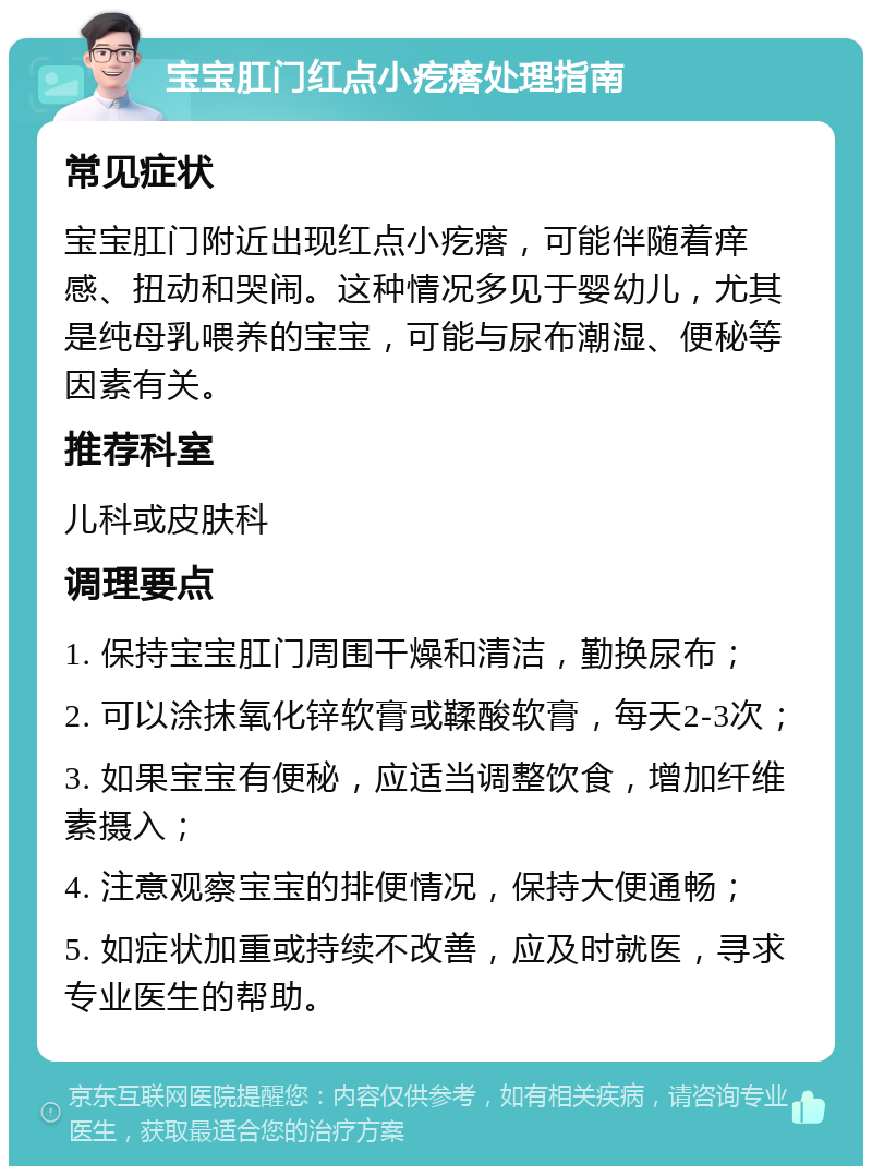 宝宝肛门红点小疙瘩处理指南 常见症状 宝宝肛门附近出现红点小疙瘩，可能伴随着痒感、扭动和哭闹。这种情况多见于婴幼儿，尤其是纯母乳喂养的宝宝，可能与尿布潮湿、便秘等因素有关。 推荐科室 儿科或皮肤科 调理要点 1. 保持宝宝肛门周围干燥和清洁，勤换尿布； 2. 可以涂抹氧化锌软膏或鞣酸软膏，每天2-3次； 3. 如果宝宝有便秘，应适当调整饮食，增加纤维素摄入； 4. 注意观察宝宝的排便情况，保持大便通畅； 5. 如症状加重或持续不改善，应及时就医，寻求专业医生的帮助。