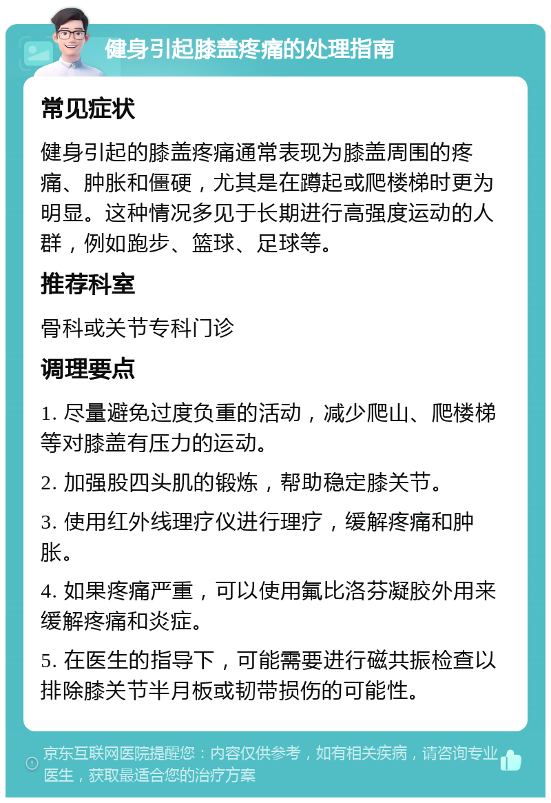 健身引起膝盖疼痛的处理指南 常见症状 健身引起的膝盖疼痛通常表现为膝盖周围的疼痛、肿胀和僵硬，尤其是在蹲起或爬楼梯时更为明显。这种情况多见于长期进行高强度运动的人群，例如跑步、篮球、足球等。 推荐科室 骨科或关节专科门诊 调理要点 1. 尽量避免过度负重的活动，减少爬山、爬楼梯等对膝盖有压力的运动。 2. 加强股四头肌的锻炼，帮助稳定膝关节。 3. 使用红外线理疗仪进行理疗，缓解疼痛和肿胀。 4. 如果疼痛严重，可以使用氟比洛芬凝胶外用来缓解疼痛和炎症。 5. 在医生的指导下，可能需要进行磁共振检查以排除膝关节半月板或韧带损伤的可能性。