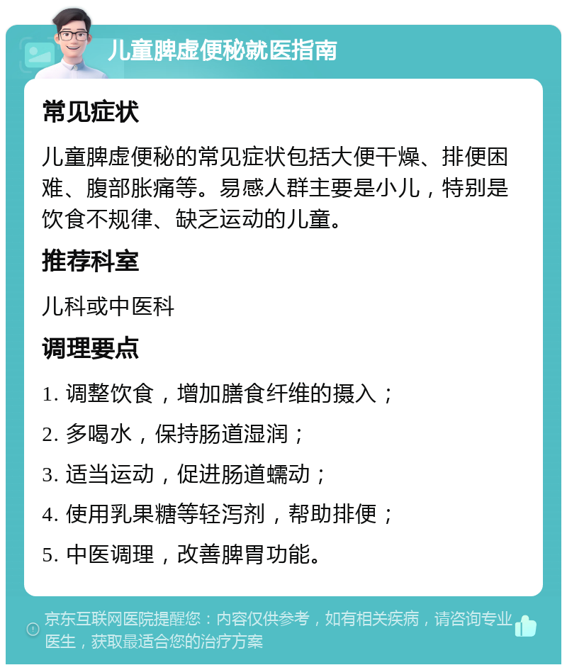 儿童脾虚便秘就医指南 常见症状 儿童脾虚便秘的常见症状包括大便干燥、排便困难、腹部胀痛等。易感人群主要是小儿，特别是饮食不规律、缺乏运动的儿童。 推荐科室 儿科或中医科 调理要点 1. 调整饮食，增加膳食纤维的摄入； 2. 多喝水，保持肠道湿润； 3. 适当运动，促进肠道蠕动； 4. 使用乳果糖等轻泻剂，帮助排便； 5. 中医调理，改善脾胃功能。