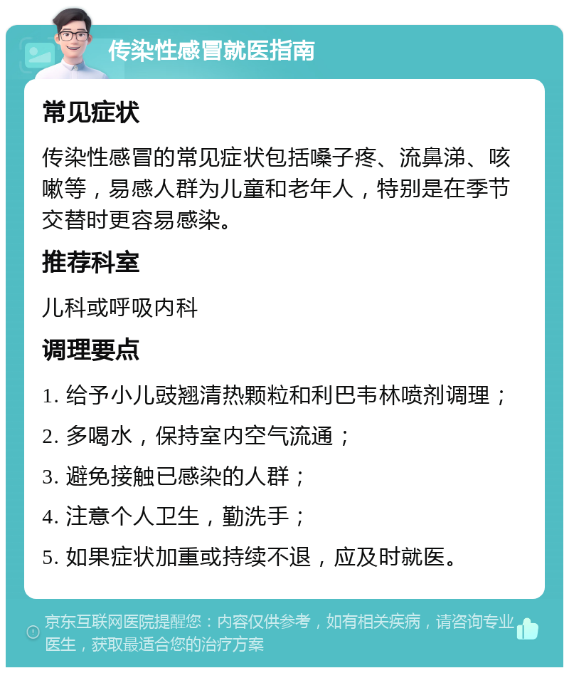 传染性感冒就医指南 常见症状 传染性感冒的常见症状包括嗓子疼、流鼻涕、咳嗽等，易感人群为儿童和老年人，特别是在季节交替时更容易感染。 推荐科室 儿科或呼吸内科 调理要点 1. 给予小儿豉翘清热颗粒和利巴韦林喷剂调理； 2. 多喝水，保持室内空气流通； 3. 避免接触已感染的人群； 4. 注意个人卫生，勤洗手； 5. 如果症状加重或持续不退，应及时就医。