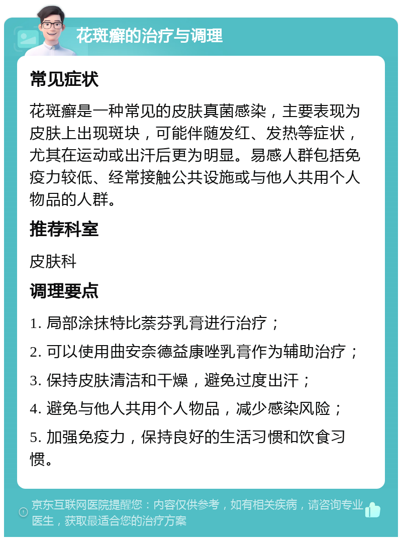 花斑癣的治疗与调理 常见症状 花斑癣是一种常见的皮肤真菌感染，主要表现为皮肤上出现斑块，可能伴随发红、发热等症状，尤其在运动或出汗后更为明显。易感人群包括免疫力较低、经常接触公共设施或与他人共用个人物品的人群。 推荐科室 皮肤科 调理要点 1. 局部涂抹特比萘芬乳膏进行治疗； 2. 可以使用曲安奈德益康唑乳膏作为辅助治疗； 3. 保持皮肤清洁和干燥，避免过度出汗； 4. 避免与他人共用个人物品，减少感染风险； 5. 加强免疫力，保持良好的生活习惯和饮食习惯。