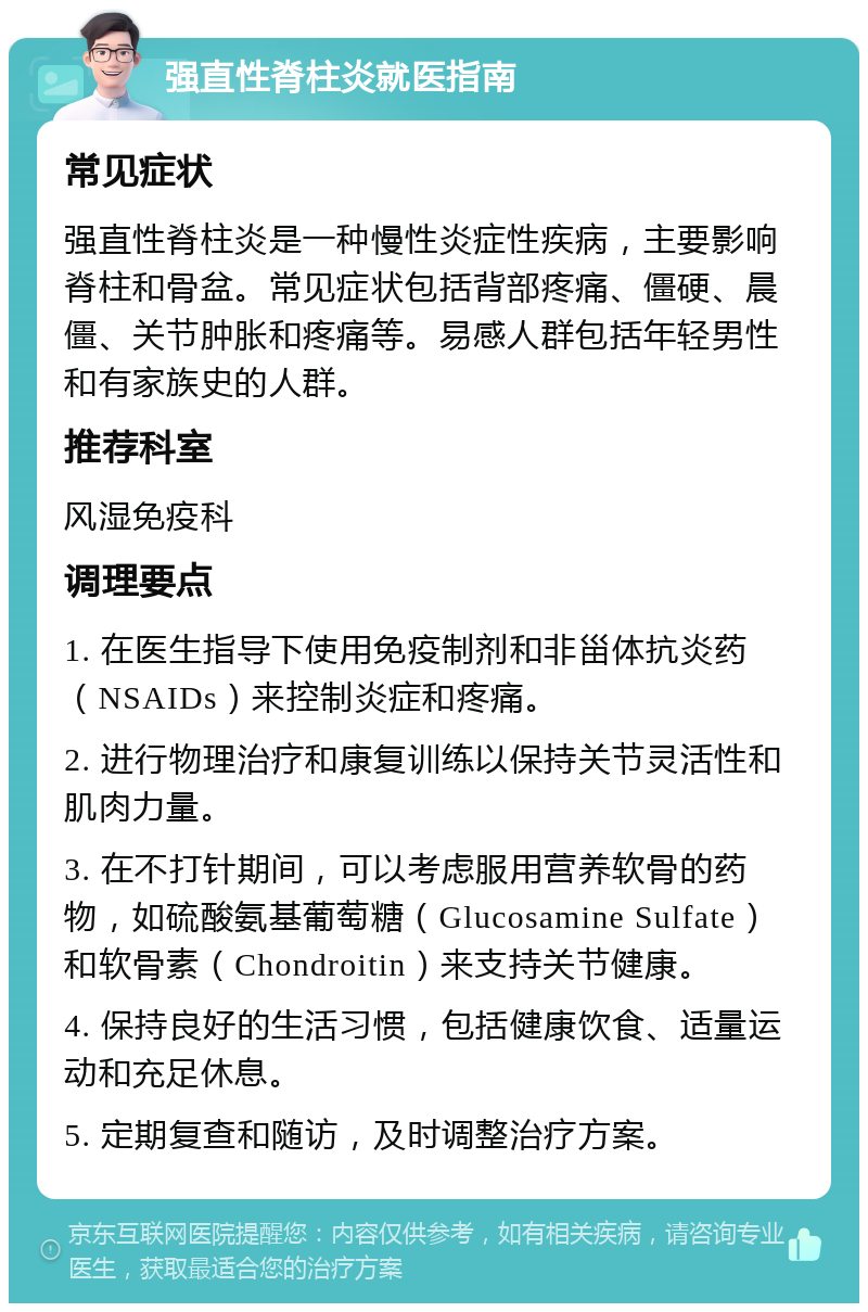 强直性脊柱炎就医指南 常见症状 强直性脊柱炎是一种慢性炎症性疾病，主要影响脊柱和骨盆。常见症状包括背部疼痛、僵硬、晨僵、关节肿胀和疼痛等。易感人群包括年轻男性和有家族史的人群。 推荐科室 风湿免疫科 调理要点 1. 在医生指导下使用免疫制剂和非甾体抗炎药（NSAIDs）来控制炎症和疼痛。 2. 进行物理治疗和康复训练以保持关节灵活性和肌肉力量。 3. 在不打针期间，可以考虑服用营养软骨的药物，如硫酸氨基葡萄糖（Glucosamine Sulfate）和软骨素（Chondroitin）来支持关节健康。 4. 保持良好的生活习惯，包括健康饮食、适量运动和充足休息。 5. 定期复查和随访，及时调整治疗方案。