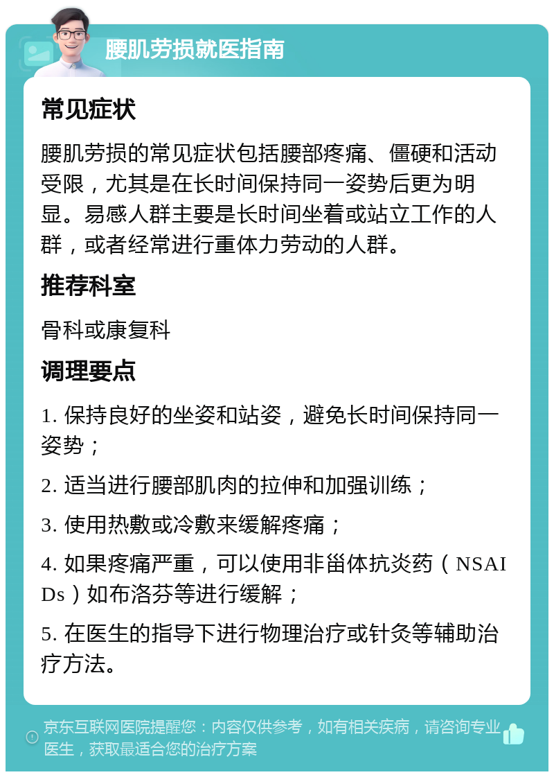 腰肌劳损就医指南 常见症状 腰肌劳损的常见症状包括腰部疼痛、僵硬和活动受限，尤其是在长时间保持同一姿势后更为明显。易感人群主要是长时间坐着或站立工作的人群，或者经常进行重体力劳动的人群。 推荐科室 骨科或康复科 调理要点 1. 保持良好的坐姿和站姿，避免长时间保持同一姿势； 2. 适当进行腰部肌肉的拉伸和加强训练； 3. 使用热敷或冷敷来缓解疼痛； 4. 如果疼痛严重，可以使用非甾体抗炎药（NSAIDs）如布洛芬等进行缓解； 5. 在医生的指导下进行物理治疗或针灸等辅助治疗方法。