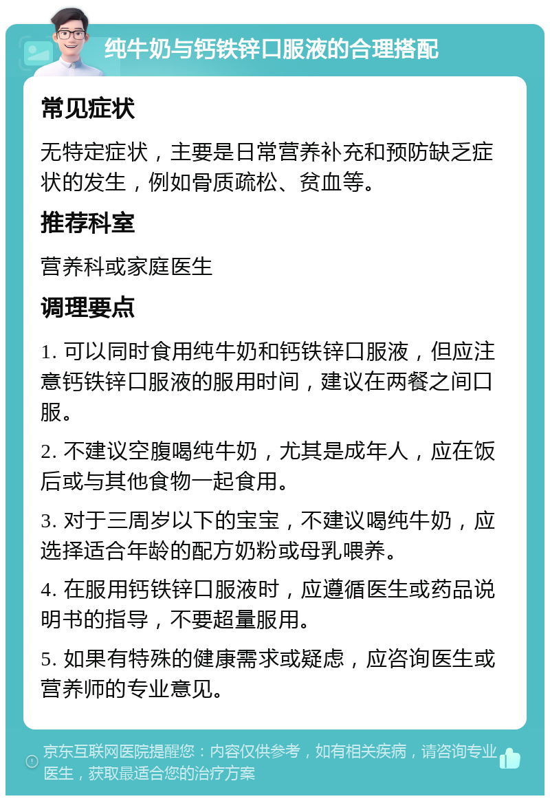 纯牛奶与钙铁锌口服液的合理搭配 常见症状 无特定症状，主要是日常营养补充和预防缺乏症状的发生，例如骨质疏松、贫血等。 推荐科室 营养科或家庭医生 调理要点 1. 可以同时食用纯牛奶和钙铁锌口服液，但应注意钙铁锌口服液的服用时间，建议在两餐之间口服。 2. 不建议空腹喝纯牛奶，尤其是成年人，应在饭后或与其他食物一起食用。 3. 对于三周岁以下的宝宝，不建议喝纯牛奶，应选择适合年龄的配方奶粉或母乳喂养。 4. 在服用钙铁锌口服液时，应遵循医生或药品说明书的指导，不要超量服用。 5. 如果有特殊的健康需求或疑虑，应咨询医生或营养师的专业意见。