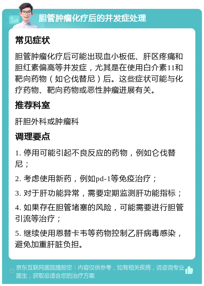 胆管肿瘤化疗后的并发症处理 常见症状 胆管肿瘤化疗后可能出现血小板低、肝区疼痛和胆红素偏高等并发症，尤其是在使用白介素11和靶向药物（如仑伐替尼）后。这些症状可能与化疗药物、靶向药物或恶性肿瘤进展有关。 推荐科室 肝胆外科或肿瘤科 调理要点 1. 停用可能引起不良反应的药物，例如仑伐替尼； 2. 考虑使用新药，例如pd-1等免疫治疗； 3. 对于肝功能异常，需要定期监测肝功能指标； 4. 如果存在胆管堵塞的风险，可能需要进行胆管引流等治疗； 5. 继续使用恩替卡韦等药物控制乙肝病毒感染，避免加重肝脏负担。