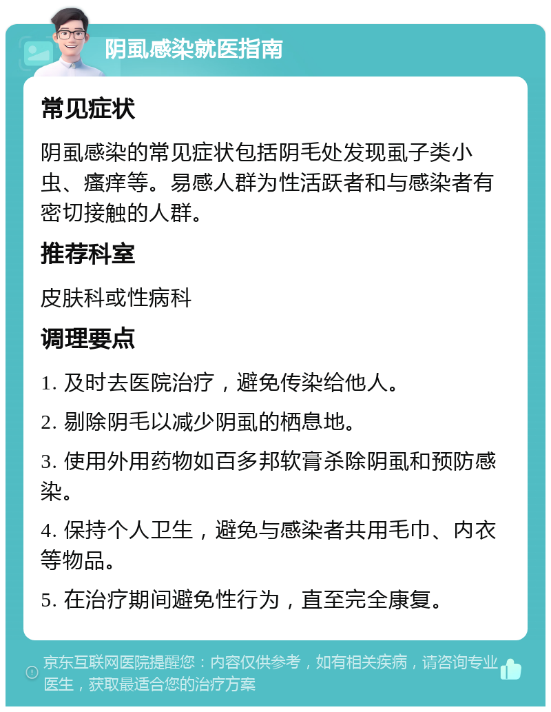 阴虱感染就医指南 常见症状 阴虱感染的常见症状包括阴毛处发现虱子类小虫、瘙痒等。易感人群为性活跃者和与感染者有密切接触的人群。 推荐科室 皮肤科或性病科 调理要点 1. 及时去医院治疗，避免传染给他人。 2. 剔除阴毛以减少阴虱的栖息地。 3. 使用外用药物如百多邦软膏杀除阴虱和预防感染。 4. 保持个人卫生，避免与感染者共用毛巾、内衣等物品。 5. 在治疗期间避免性行为，直至完全康复。