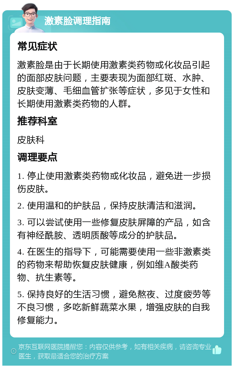 激素脸调理指南 常见症状 激素脸是由于长期使用激素类药物或化妆品引起的面部皮肤问题，主要表现为面部红斑、水肿、皮肤变薄、毛细血管扩张等症状，多见于女性和长期使用激素类药物的人群。 推荐科室 皮肤科 调理要点 1. 停止使用激素类药物或化妆品，避免进一步损伤皮肤。 2. 使用温和的护肤品，保持皮肤清洁和滋润。 3. 可以尝试使用一些修复皮肤屏障的产品，如含有神经酰胺、透明质酸等成分的护肤品。 4. 在医生的指导下，可能需要使用一些非激素类的药物来帮助恢复皮肤健康，例如维A酸类药物、抗生素等。 5. 保持良好的生活习惯，避免熬夜、过度疲劳等不良习惯，多吃新鲜蔬菜水果，增强皮肤的自我修复能力。