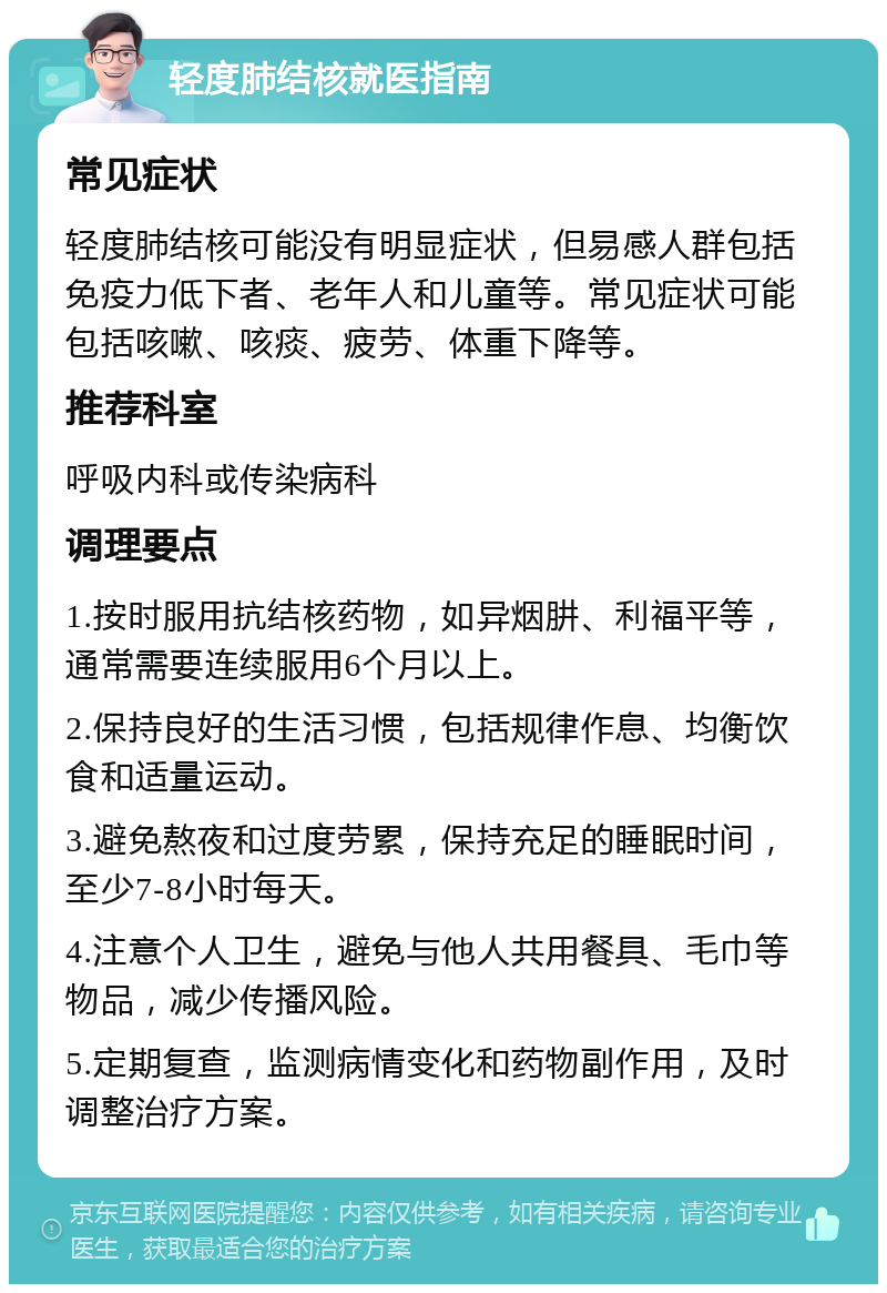 轻度肺结核就医指南 常见症状 轻度肺结核可能没有明显症状，但易感人群包括免疫力低下者、老年人和儿童等。常见症状可能包括咳嗽、咳痰、疲劳、体重下降等。 推荐科室 呼吸内科或传染病科 调理要点 1.按时服用抗结核药物，如异烟肼、利福平等，通常需要连续服用6个月以上。 2.保持良好的生活习惯，包括规律作息、均衡饮食和适量运动。 3.避免熬夜和过度劳累，保持充足的睡眠时间，至少7-8小时每天。 4.注意个人卫生，避免与他人共用餐具、毛巾等物品，减少传播风险。 5.定期复查，监测病情变化和药物副作用，及时调整治疗方案。