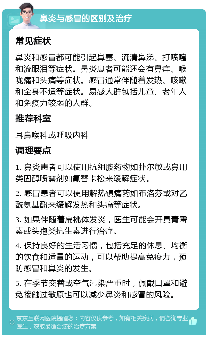 鼻炎与感冒的区别及治疗 常见症状 鼻炎和感冒都可能引起鼻塞、流清鼻涕、打喷嚏和流眼泪等症状。鼻炎患者可能还会有鼻痒、喉咙痛和头痛等症状。感冒通常伴随着发热、咳嗽和全身不适等症状。易感人群包括儿童、老年人和免疫力较弱的人群。 推荐科室 耳鼻喉科或呼吸内科 调理要点 1. 鼻炎患者可以使用抗组胺药物如扑尔敏或鼻用类固醇喷雾剂如氟替卡松来缓解症状。 2. 感冒患者可以使用解热镇痛药如布洛芬或对乙酰氨基酚来缓解发热和头痛等症状。 3. 如果伴随着扁桃体发炎，医生可能会开具青霉素或头孢类抗生素进行治疗。 4. 保持良好的生活习惯，包括充足的休息、均衡的饮食和适量的运动，可以帮助提高免疫力，预防感冒和鼻炎的发生。 5. 在季节交替或空气污染严重时，佩戴口罩和避免接触过敏原也可以减少鼻炎和感冒的风险。