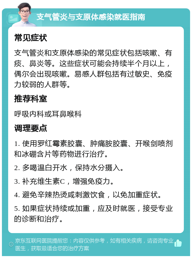 支气管炎与支原体感染就医指南 常见症状 支气管炎和支原体感染的常见症状包括咳嗽、有痰、鼻炎等。这些症状可能会持续半个月以上，偶尔会出现咳嗽。易感人群包括有过敏史、免疫力较弱的人群等。 推荐科室 呼吸内科或耳鼻喉科 调理要点 1. 使用罗红霉素胶囊、肿痛胺胶囊、开喉剑喷剂和冰硼含片等药物进行治疗。 2. 多喝温白开水，保持水分摄入。 3. 补充维生素C，增强免疫力。 4. 避免辛辣热烫咸刺激饮食，以免加重症状。 5. 如果症状持续或加重，应及时就医，接受专业的诊断和治疗。