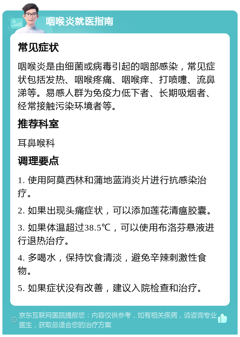 咽喉炎就医指南 常见症状 咽喉炎是由细菌或病毒引起的咽部感染，常见症状包括发热、咽喉疼痛、咽喉痒、打喷嚏、流鼻涕等。易感人群为免疫力低下者、长期吸烟者、经常接触污染环境者等。 推荐科室 耳鼻喉科 调理要点 1. 使用阿莫西林和蒲地蓝消炎片进行抗感染治疗。 2. 如果出现头痛症状，可以添加莲花清瘟胶囊。 3. 如果体温超过38.5℃，可以使用布洛芬悬液进行退热治疗。 4. 多喝水，保持饮食清淡，避免辛辣刺激性食物。 5. 如果症状没有改善，建议入院检查和治疗。