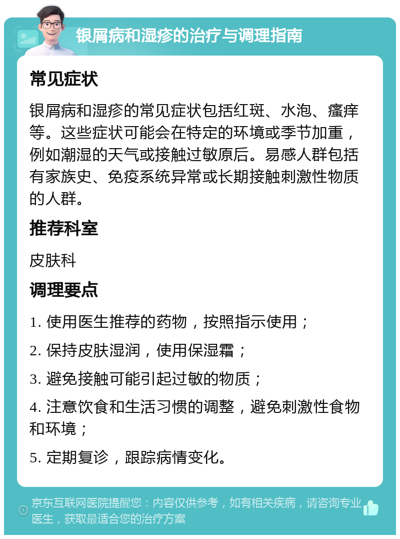 银屑病和湿疹的治疗与调理指南 常见症状 银屑病和湿疹的常见症状包括红斑、水泡、瘙痒等。这些症状可能会在特定的环境或季节加重，例如潮湿的天气或接触过敏原后。易感人群包括有家族史、免疫系统异常或长期接触刺激性物质的人群。 推荐科室 皮肤科 调理要点 1. 使用医生推荐的药物，按照指示使用； 2. 保持皮肤湿润，使用保湿霜； 3. 避免接触可能引起过敏的物质； 4. 注意饮食和生活习惯的调整，避免刺激性食物和环境； 5. 定期复诊，跟踪病情变化。