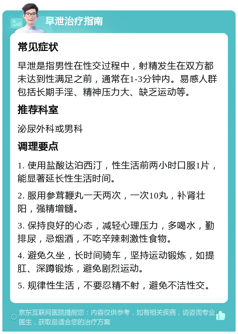 早泄治疗指南 常见症状 早泄是指男性在性交过程中，射精发生在双方都未达到性满足之前，通常在1-3分钟内。易感人群包括长期手淫、精神压力大、缺乏运动等。 推荐科室 泌尿外科或男科 调理要点 1. 使用盐酸达泊西汀，性生活前两小时口服1片，能显著延长性生活时间。 2. 服用参茸鞭丸一天两次，一次10丸，补肾壮阳，强精增髓。 3. 保持良好的心态，减轻心理压力，多喝水，勤排尿，忌烟酒，不吃辛辣刺激性食物。 4. 避免久坐，长时间骑车，坚持运动锻炼，如提肛、深蹲锻炼，避免剧烈运动。 5. 规律性生活，不要忍精不射，避免不洁性交。