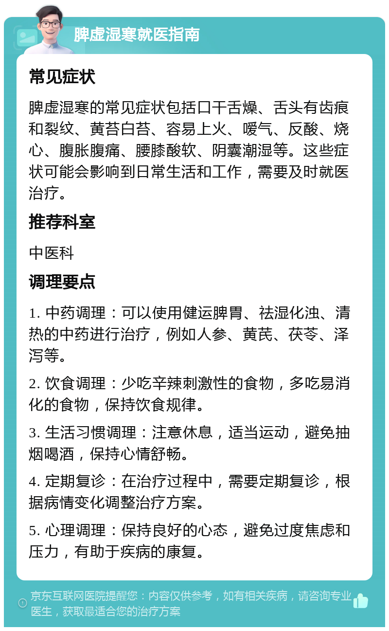 脾虚湿寒就医指南 常见症状 脾虚湿寒的常见症状包括口干舌燥、舌头有齿痕和裂纹、黄苔白苔、容易上火、嗳气、反酸、烧心、腹胀腹痛、腰膝酸软、阴囊潮湿等。这些症状可能会影响到日常生活和工作，需要及时就医治疗。 推荐科室 中医科 调理要点 1. 中药调理：可以使用健运脾胃、祛湿化浊、清热的中药进行治疗，例如人参、黄芪、茯苓、泽泻等。 2. 饮食调理：少吃辛辣刺激性的食物，多吃易消化的食物，保持饮食规律。 3. 生活习惯调理：注意休息，适当运动，避免抽烟喝酒，保持心情舒畅。 4. 定期复诊：在治疗过程中，需要定期复诊，根据病情变化调整治疗方案。 5. 心理调理：保持良好的心态，避免过度焦虑和压力，有助于疾病的康复。