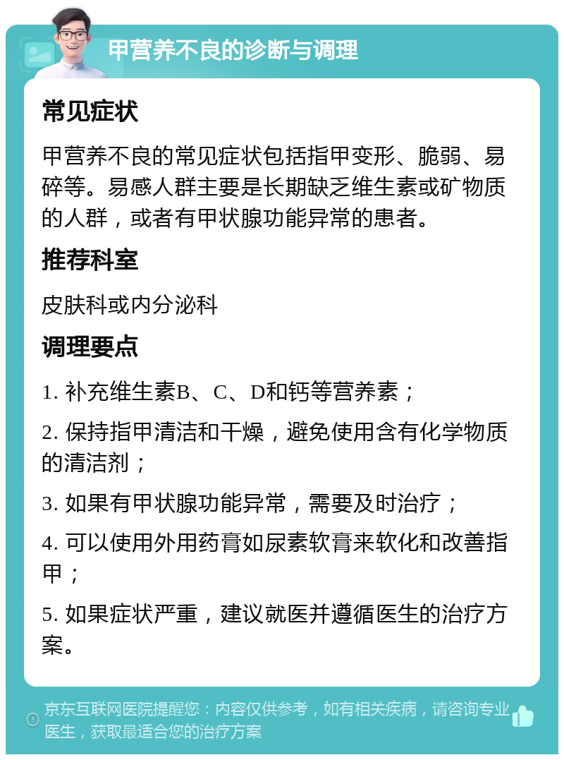 甲营养不良的诊断与调理 常见症状 甲营养不良的常见症状包括指甲变形、脆弱、易碎等。易感人群主要是长期缺乏维生素或矿物质的人群，或者有甲状腺功能异常的患者。 推荐科室 皮肤科或内分泌科 调理要点 1. 补充维生素B、C、D和钙等营养素； 2. 保持指甲清洁和干燥，避免使用含有化学物质的清洁剂； 3. 如果有甲状腺功能异常，需要及时治疗； 4. 可以使用外用药膏如尿素软膏来软化和改善指甲； 5. 如果症状严重，建议就医并遵循医生的治疗方案。