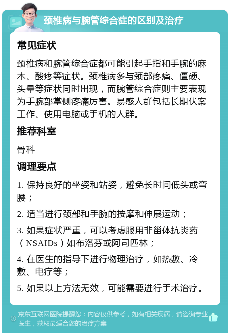 颈椎病与腕管综合症的区别及治疗 常见症状 颈椎病和腕管综合症都可能引起手指和手腕的麻木、酸疼等症状。颈椎病多与颈部疼痛、僵硬、头晕等症状同时出现，而腕管综合症则主要表现为手腕部掌侧疼痛厉害。易感人群包括长期伏案工作、使用电脑或手机的人群。 推荐科室 骨科 调理要点 1. 保持良好的坐姿和站姿，避免长时间低头或弯腰； 2. 适当进行颈部和手腕的按摩和伸展运动； 3. 如果症状严重，可以考虑服用非甾体抗炎药（NSAIDs）如布洛芬或阿司匹林； 4. 在医生的指导下进行物理治疗，如热敷、冷敷、电疗等； 5. 如果以上方法无效，可能需要进行手术治疗。