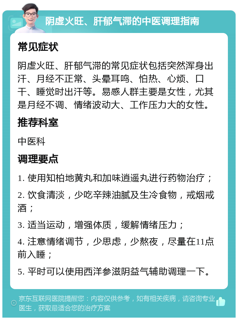 阴虚火旺、肝郁气滞的中医调理指南 常见症状 阴虚火旺、肝郁气滞的常见症状包括突然浑身出汗、月经不正常、头晕耳鸣、怕热、心烦、口干、睡觉时出汗等。易感人群主要是女性，尤其是月经不调、情绪波动大、工作压力大的女性。 推荐科室 中医科 调理要点 1. 使用知柏地黄丸和加味逍遥丸进行药物治疗； 2. 饮食清淡，少吃辛辣油腻及生冷食物，戒烟戒酒； 3. 适当运动，增强体质，缓解情绪压力； 4. 注意情绪调节，少思虑，少熬夜，尽量在11点前入睡； 5. 平时可以使用西洋参滋阴益气辅助调理一下。