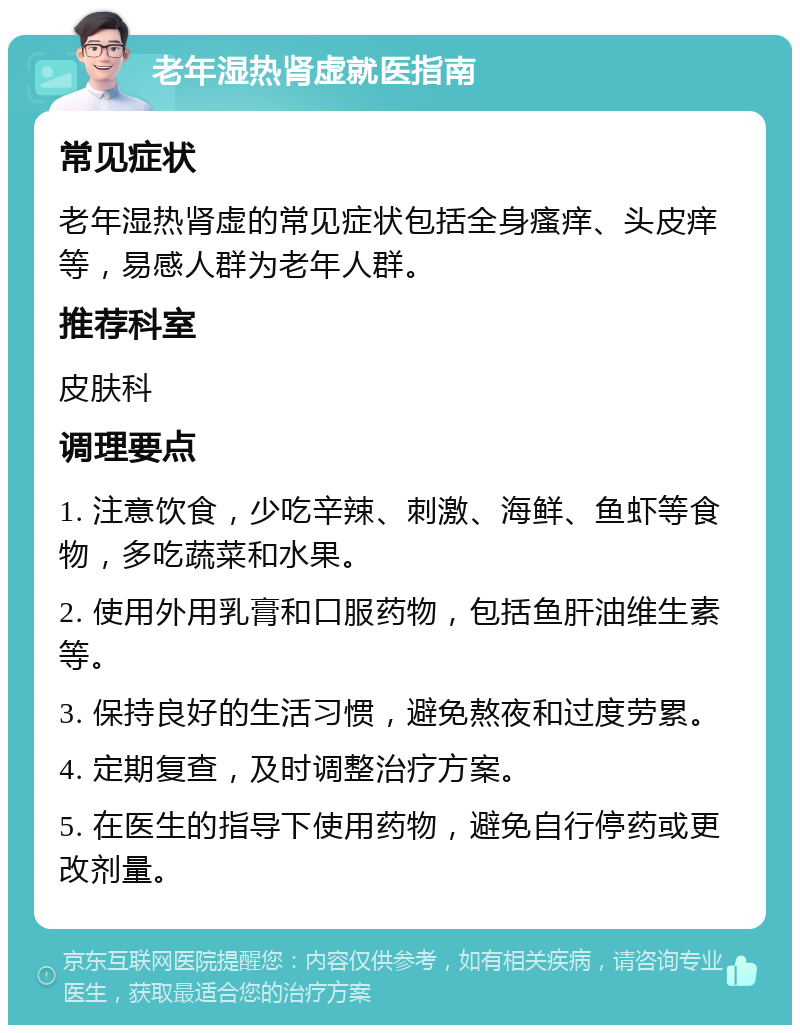 老年湿热肾虚就医指南 常见症状 老年湿热肾虚的常见症状包括全身瘙痒、头皮痒等，易感人群为老年人群。 推荐科室 皮肤科 调理要点 1. 注意饮食，少吃辛辣、刺激、海鲜、鱼虾等食物，多吃蔬菜和水果。 2. 使用外用乳膏和口服药物，包括鱼肝油维生素等。 3. 保持良好的生活习惯，避免熬夜和过度劳累。 4. 定期复查，及时调整治疗方案。 5. 在医生的指导下使用药物，避免自行停药或更改剂量。