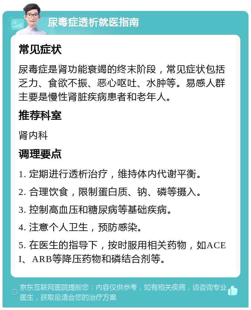 尿毒症透析就医指南 常见症状 尿毒症是肾功能衰竭的终末阶段，常见症状包括乏力、食欲不振、恶心呕吐、水肿等。易感人群主要是慢性肾脏疾病患者和老年人。 推荐科室 肾内科 调理要点 1. 定期进行透析治疗，维持体内代谢平衡。 2. 合理饮食，限制蛋白质、钠、磷等摄入。 3. 控制高血压和糖尿病等基础疾病。 4. 注意个人卫生，预防感染。 5. 在医生的指导下，按时服用相关药物，如ACEI、ARB等降压药物和磷结合剂等。