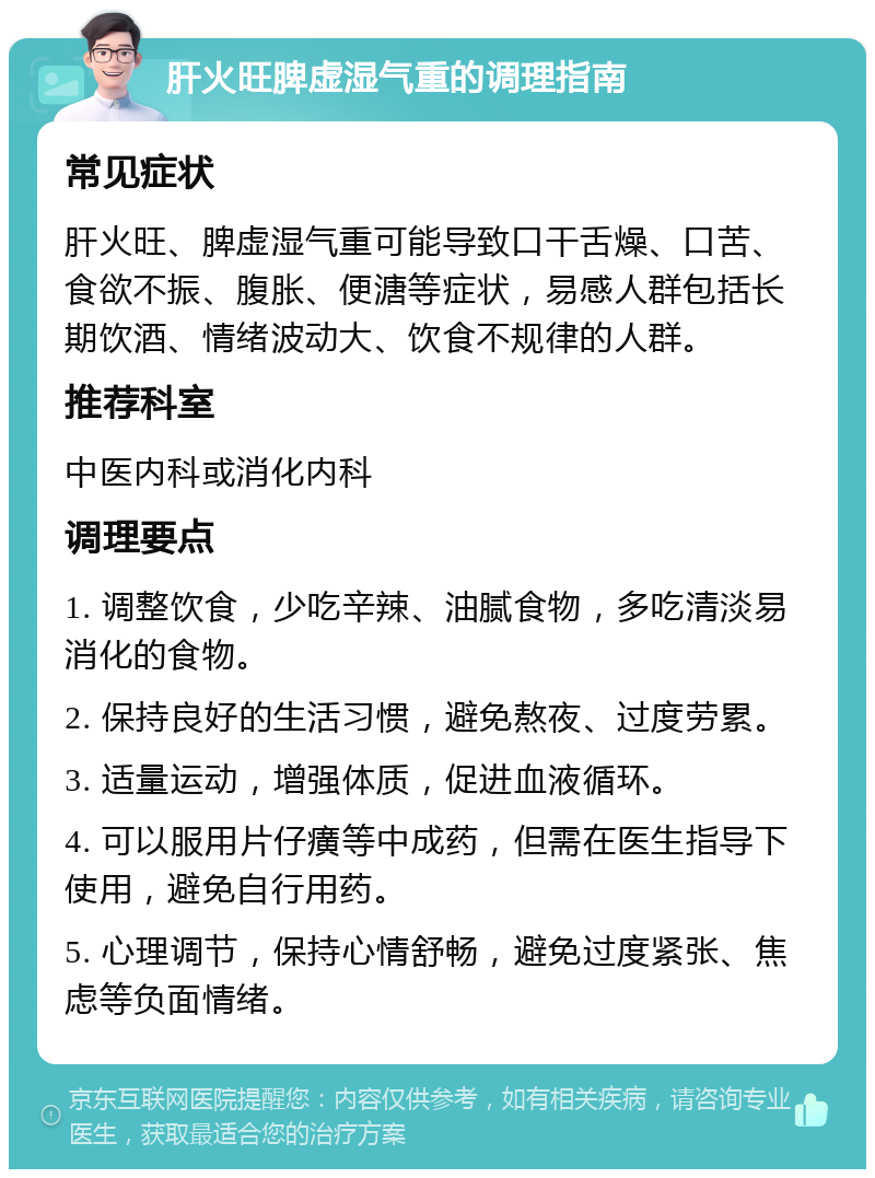 肝火旺脾虚湿气重的调理指南 常见症状 肝火旺、脾虚湿气重可能导致口干舌燥、口苦、食欲不振、腹胀、便溏等症状，易感人群包括长期饮酒、情绪波动大、饮食不规律的人群。 推荐科室 中医内科或消化内科 调理要点 1. 调整饮食，少吃辛辣、油腻食物，多吃清淡易消化的食物。 2. 保持良好的生活习惯，避免熬夜、过度劳累。 3. 适量运动，增强体质，促进血液循环。 4. 可以服用片仔癀等中成药，但需在医生指导下使用，避免自行用药。 5. 心理调节，保持心情舒畅，避免过度紧张、焦虑等负面情绪。