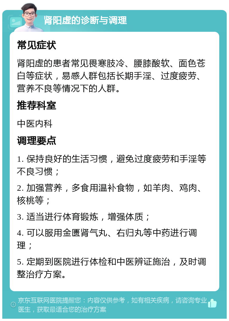 肾阳虚的诊断与调理 常见症状 肾阳虚的患者常见畏寒肢冷、腰膝酸软、面色苍白等症状，易感人群包括长期手淫、过度疲劳、营养不良等情况下的人群。 推荐科室 中医内科 调理要点 1. 保持良好的生活习惯，避免过度疲劳和手淫等不良习惯； 2. 加强营养，多食用温补食物，如羊肉、鸡肉、核桃等； 3. 适当进行体育锻炼，增强体质； 4. 可以服用金匮肾气丸、右归丸等中药进行调理； 5. 定期到医院进行体检和中医辨证施治，及时调整治疗方案。