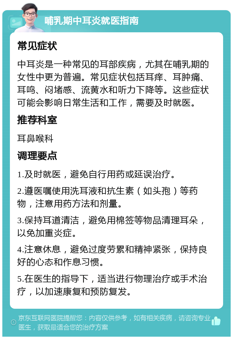 哺乳期中耳炎就医指南 常见症状 中耳炎是一种常见的耳部疾病，尤其在哺乳期的女性中更为普遍。常见症状包括耳痒、耳肿痛、耳鸣、闷堵感、流黄水和听力下降等。这些症状可能会影响日常生活和工作，需要及时就医。 推荐科室 耳鼻喉科 调理要点 1.及时就医，避免自行用药或延误治疗。 2.遵医嘱使用洗耳液和抗生素（如头孢）等药物，注意用药方法和剂量。 3.保持耳道清洁，避免用棉签等物品清理耳朵，以免加重炎症。 4.注意休息，避免过度劳累和精神紧张，保持良好的心态和作息习惯。 5.在医生的指导下，适当进行物理治疗或手术治疗，以加速康复和预防复发。