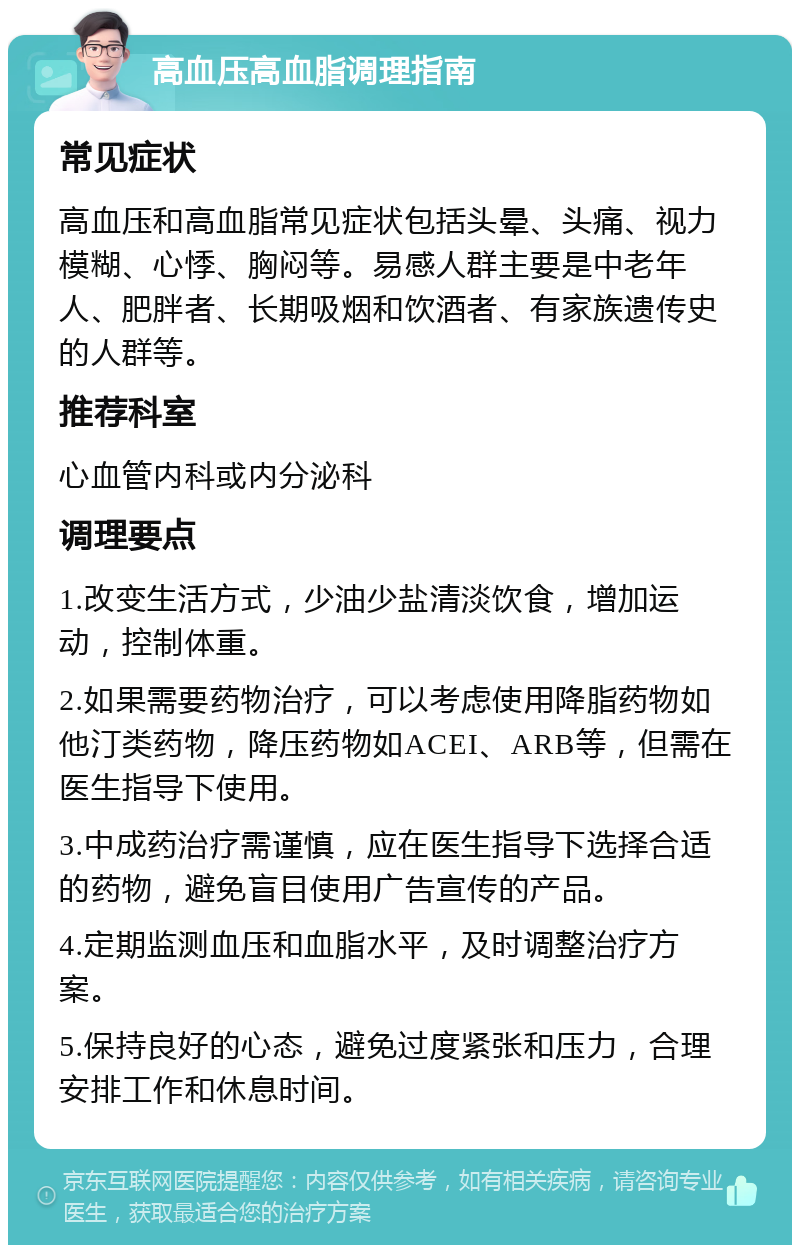 高血压高血脂调理指南 常见症状 高血压和高血脂常见症状包括头晕、头痛、视力模糊、心悸、胸闷等。易感人群主要是中老年人、肥胖者、长期吸烟和饮酒者、有家族遗传史的人群等。 推荐科室 心血管内科或内分泌科 调理要点 1.改变生活方式，少油少盐清淡饮食，增加运动，控制体重。 2.如果需要药物治疗，可以考虑使用降脂药物如他汀类药物，降压药物如ACEI、ARB等，但需在医生指导下使用。 3.中成药治疗需谨慎，应在医生指导下选择合适的药物，避免盲目使用广告宣传的产品。 4.定期监测血压和血脂水平，及时调整治疗方案。 5.保持良好的心态，避免过度紧张和压力，合理安排工作和休息时间。