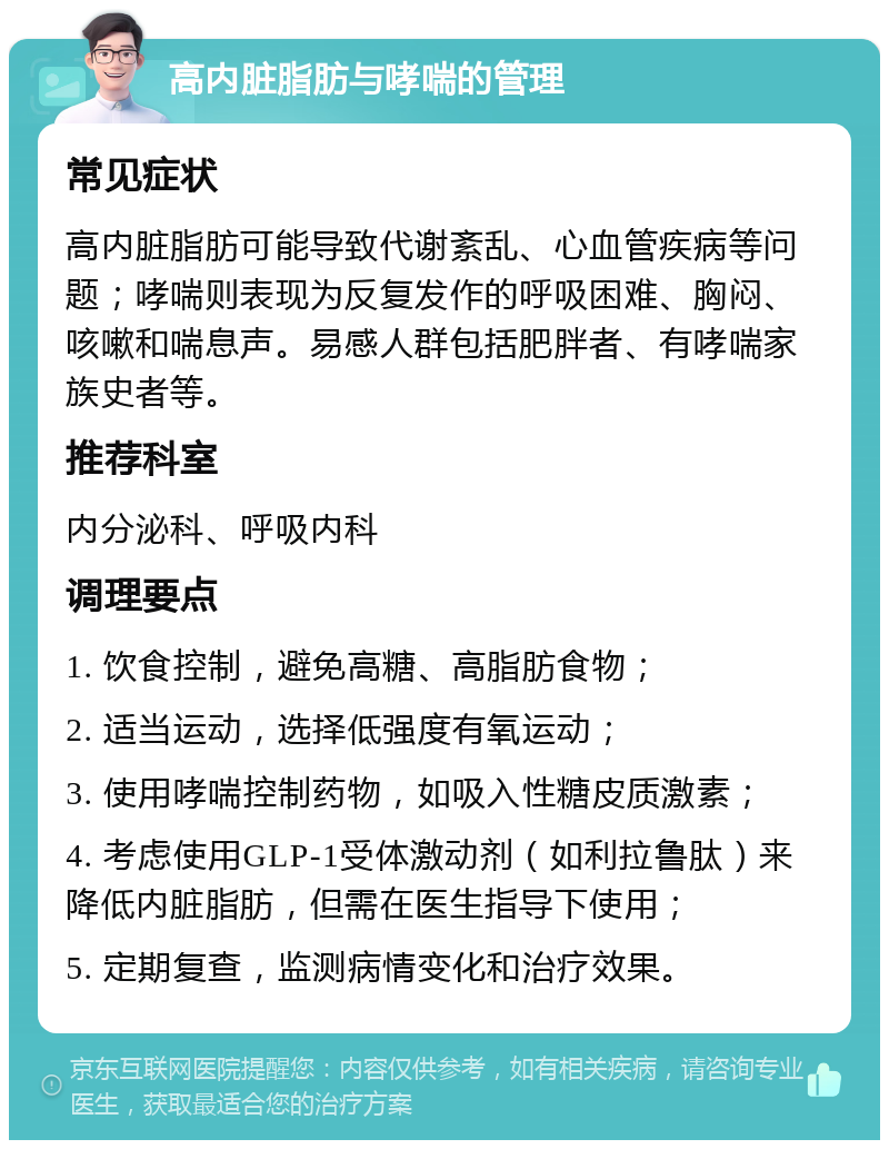 高内脏脂肪与哮喘的管理 常见症状 高内脏脂肪可能导致代谢紊乱、心血管疾病等问题；哮喘则表现为反复发作的呼吸困难、胸闷、咳嗽和喘息声。易感人群包括肥胖者、有哮喘家族史者等。 推荐科室 内分泌科、呼吸内科 调理要点 1. 饮食控制，避免高糖、高脂肪食物； 2. 适当运动，选择低强度有氧运动； 3. 使用哮喘控制药物，如吸入性糖皮质激素； 4. 考虑使用GLP-1受体激动剂（如利拉鲁肽）来降低内脏脂肪，但需在医生指导下使用； 5. 定期复查，监测病情变化和治疗效果。